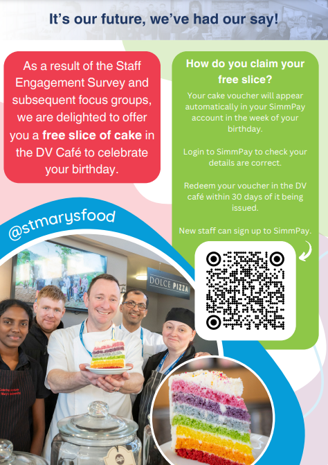 It's our future, we've had our say! As a result of the Staff Engagement Survey and subsequent focus groups, we are delighted to offer you a free slice of cake in the DV Café to celebrate your birthday. How do you claim your free slice? Your cake voucher will appear automatically in your SimmPay account in the week of your birthday. Login to SimmPay to check your details are correct. Redeem your voucher in the DV café within 30 days of it being issued. New staff can sign up to SimmPay. Follow us @stmarysfood