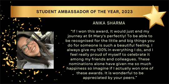 student ambassador of the year, 2023 - anika sharma - “If I won this award, It would just end my journey at St Mary's perfectly! To be able to be recognised for the little and big things you do for someone is such a beautiful feeling. I always give my 100% in everything I do, and I feel really proud of myself to celebrate it among my friends and colleagues. These nominations alone have given me so much happiness so imagine if I actually won one of these awards. It is wonderful to be appreciated by your peers.”