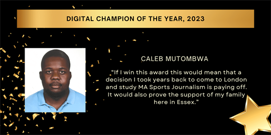 digital champion of the year, 2023 - caleb mutombwa - “If I win this award this would mean that a decision I took years back to come to London and study MA Sports Journalism is paying off. It would also prove the support of my family here in Essex.”​