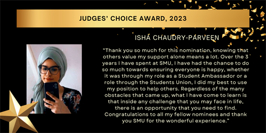 Judges’ Choice Award, 2023 - isha chaudry-parveen - “Thank you so much for this nomination, knowing that others value my support alone means a lot. Over the 3 years I have spent at SMU, I have had the chance to do so much towards ensuring everyone is happy, whether it was through my role as a Student Ambassador or a role through the Students Union, I did my best to use my position to help others. Regardless of the many obstacles that came up, what I have come to learn is that inside any challenge that you may face in life, there is an opportunity that you need to find. Congratulations to all my fellow nominees and thank you SMU for the wonderful experience.”