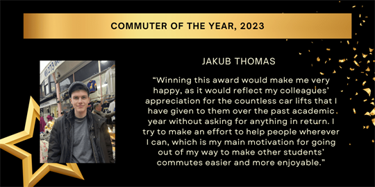 commuter of the year, 2023 - jakub thomas - “Winning this award would make me very happy, as it would reflect my colleagues’ appreciation for the countless car lifts that I have given to them over the past academic year without asking for anything in return. I try to make an effort to help people wherever I can, which is my main motivation for going out of my way to make other students’ commutes easier and more enjoyable.”​