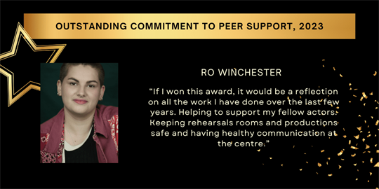 Outstanding Commitment to Peer Support, 2023 - Ro Winchester - “If I won this award, it would be a reflection on all the work I have done over the last few years. Helping to support my fellow actors. Keeping rehearsals rooms and productions safe and having healthy communication at the centre.”​